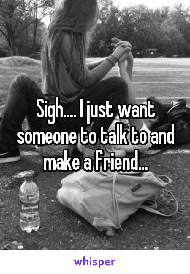 Sigh.... I just want someone to talk to and make a friend...