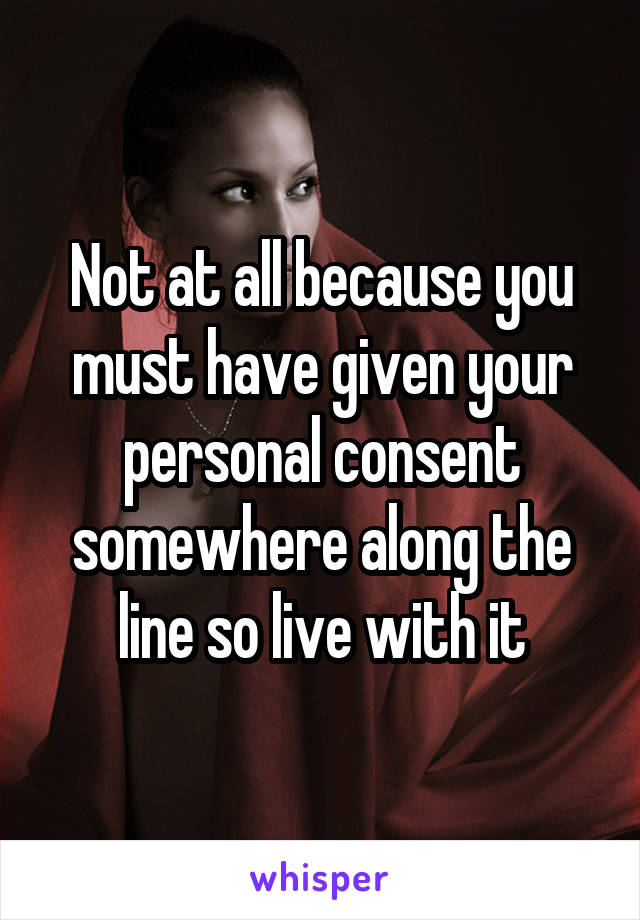 Not at all because you must have given your personal consent somewhere along the line so live with it