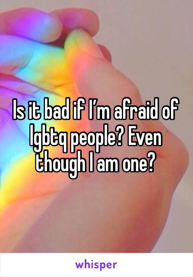Is it bad if I’m afraid of lgbtq people? Even though I am one?