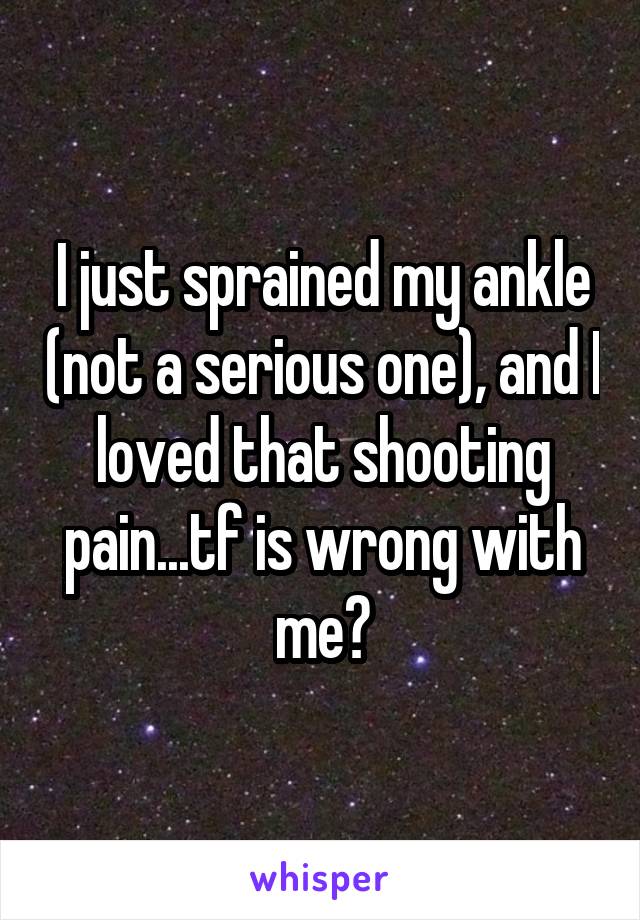 I just sprained my ankle (not a serious one), and I loved that shooting pain...tf is wrong with me?