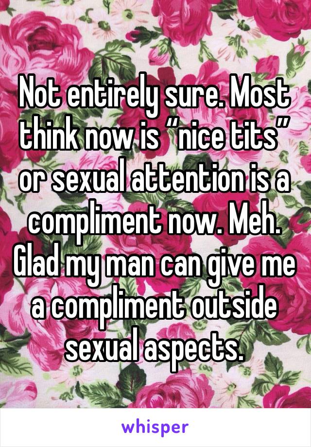 Not entirely sure. Most think now is “nice tits” or sexual attention is a compliment now. Meh. Glad my man can give me a compliment outside sexual aspects. 