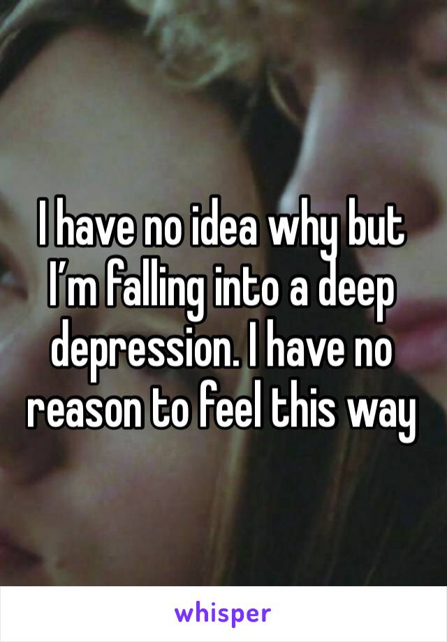 I have no idea why but I’m falling into a deep depression. I have no reason to feel this way 