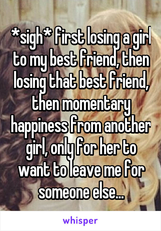 *sigh* first losing a girl to my best friend, then losing that best friend, then momentary happiness from another girl, only for her to want to leave me for someone else...