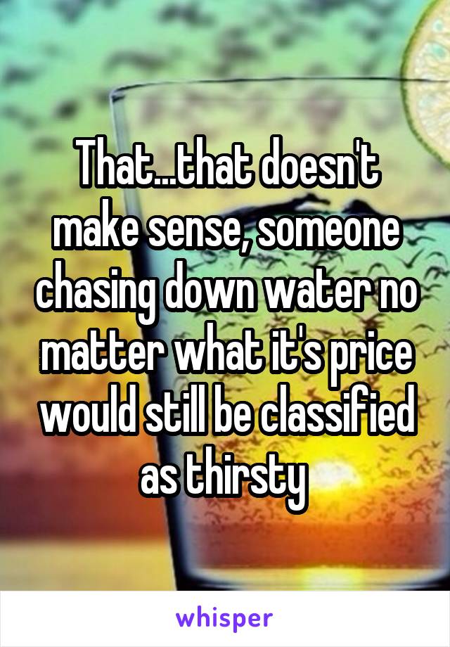 That...that doesn't make sense, someone chasing down water no matter what it's price would still be classified as thirsty 