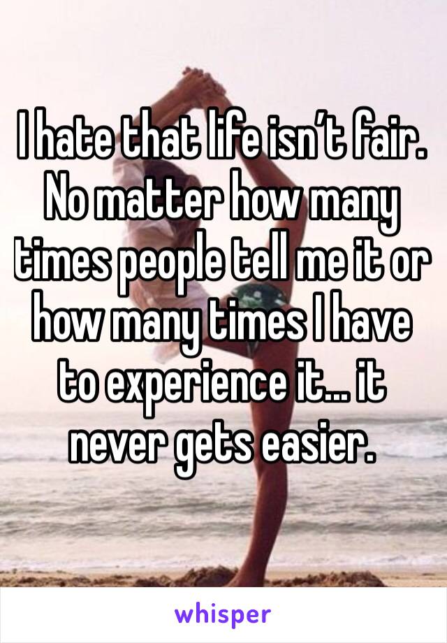 I hate that life isn’t fair. No matter how many times people tell me it or how many times I have to experience it... it never gets easier.