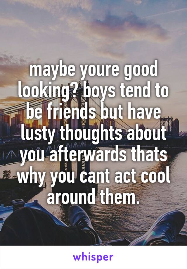 maybe youre good looking? boys tend to be friends but have lusty thoughts about you afterwards thats why you cant act cool around them.