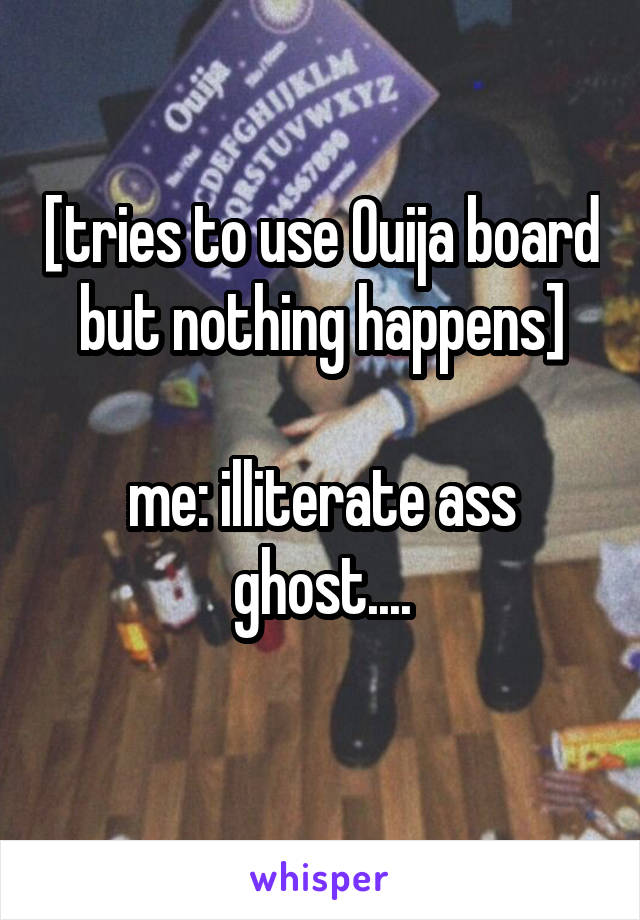 [tries to use Ouija board but nothing happens]

me: illiterate ass ghost....
