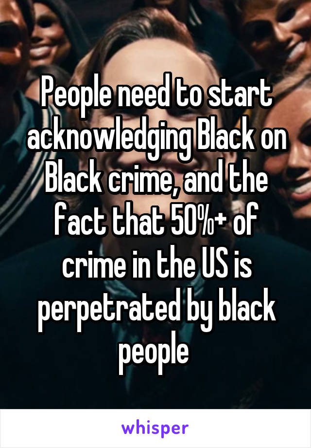 People need to start acknowledging Black on Black crime, and the fact that 50%+ of crime in the US is perpetrated by black people 