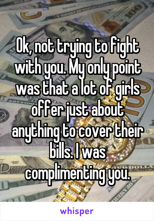 Ok, not trying to fight with you. My only point was that a lot of girls offer just about anything to cover their bills. I was complimenting you.