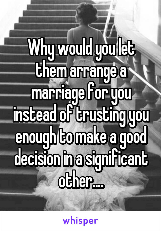 Why would you let them arrange a marriage for you instead of trusting you enough to make a good decision in a significant other....