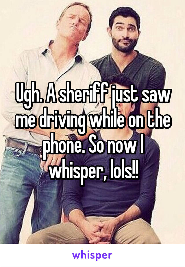 Ugh. A sheriff just saw me driving while on the phone. So now I whisper, lols!!