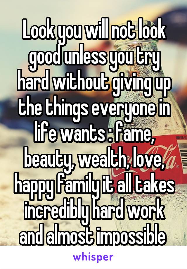 Look you will not look good unless you try hard without giving up the things everyone in life wants : fame, beauty, wealth, love, happy family it all takes incredibly hard work and almost impossible 