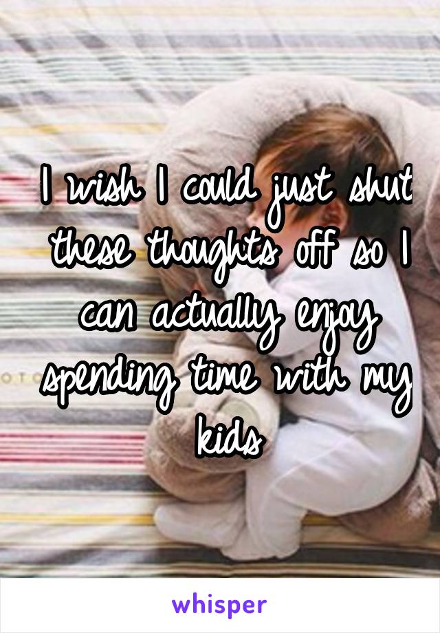 I wish I could just shut these thoughts off so I can actually enjoy spending time with my kids