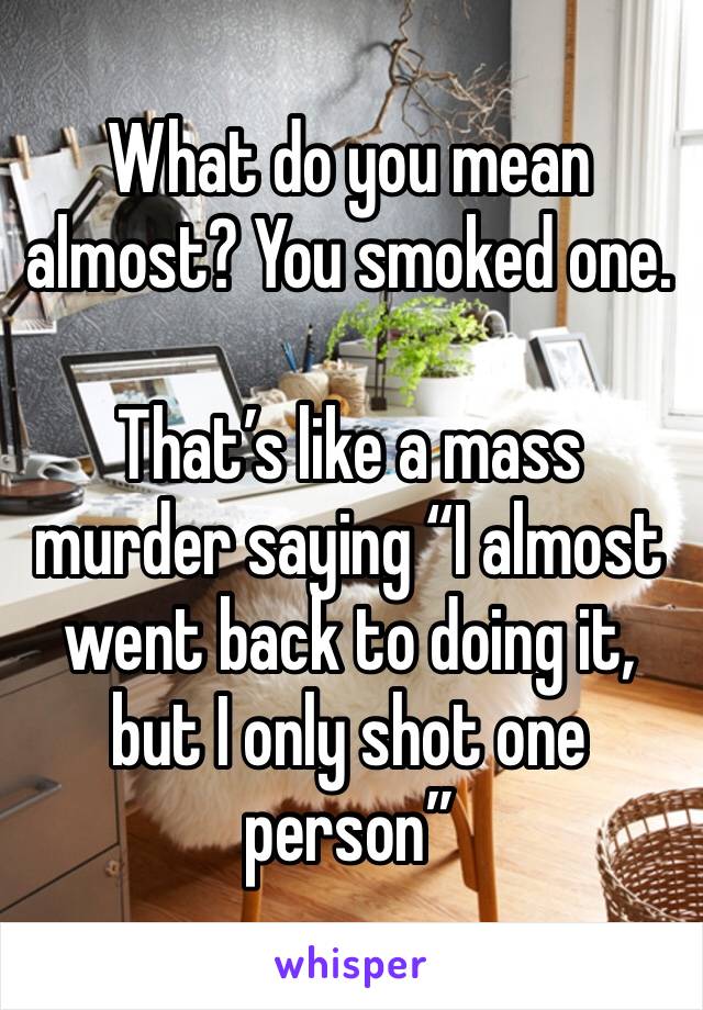 What do you mean almost? You smoked one.

That’s like a mass murder saying “I almost went back to doing it, but I only shot one person”