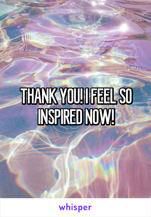THANK YOU! I FEEL SO INSPIRED NOW!