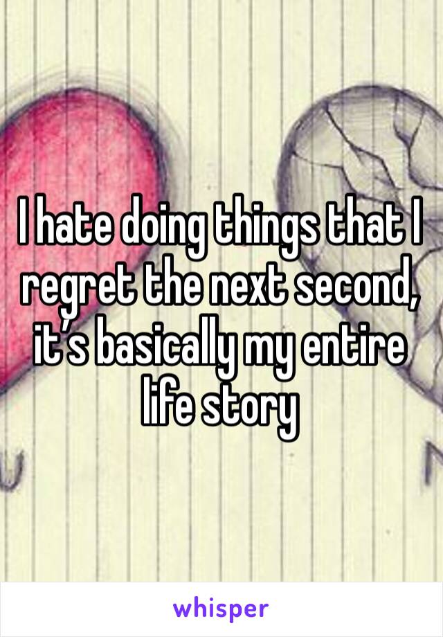 I hate doing things that I regret the next second, it’s basically my entire life story