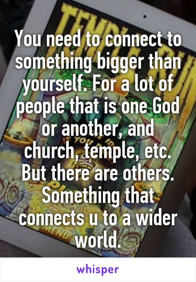 You need to connect to something bigger than yourself. For a lot of people that is one God or another, and church, temple, etc. But there are others. Something that connects u to a wider world.