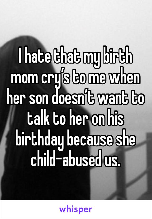 I hate that my birth mom cry’s to me when her son doesn’t want to talk to her on his birthday because she child-abused us. 