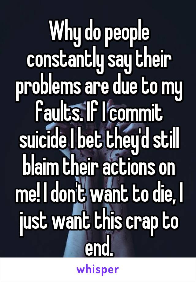 Why do people constantly say their problems are due to my faults. If I commit suicide I bet they'd still blaim their actions on me! I don't want to die, I just want this crap to end.