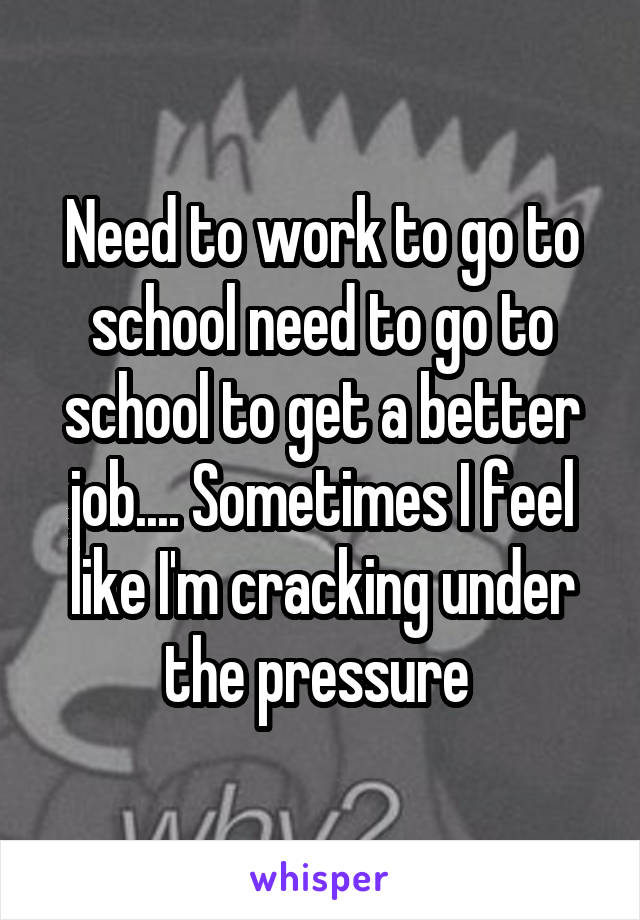 Need to work to go to school need to go to school to get a better job.... Sometimes I feel like I'm cracking under the pressure 