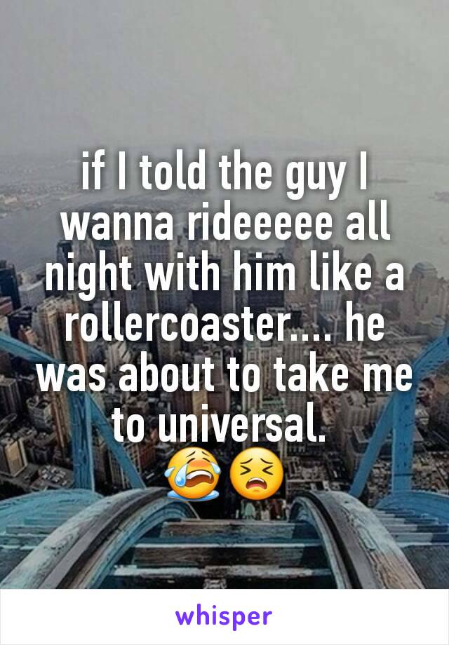 if I told the guy I wanna rideeeee all night with him like a rollercoaster.... he was about to take me to universal. 
😭😣