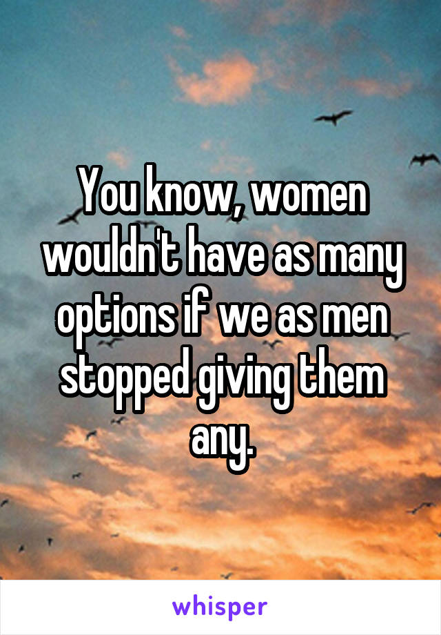 You know, women wouldn't have as many options if we as men stopped giving them any.