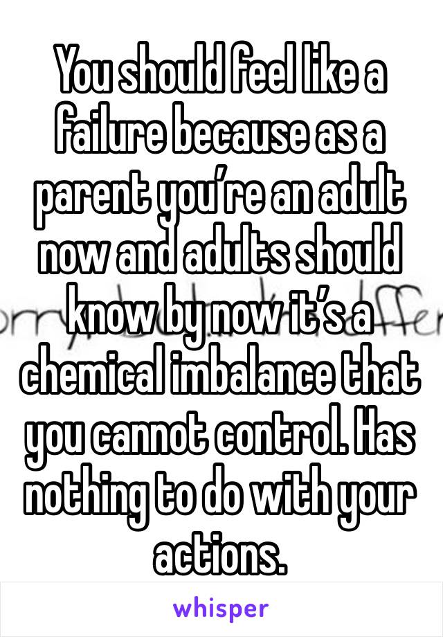 You should feel like a failure because as a parent you’re an adult now and adults should know by now it’s a chemical imbalance that you cannot control. Has nothing to do with your actions. 