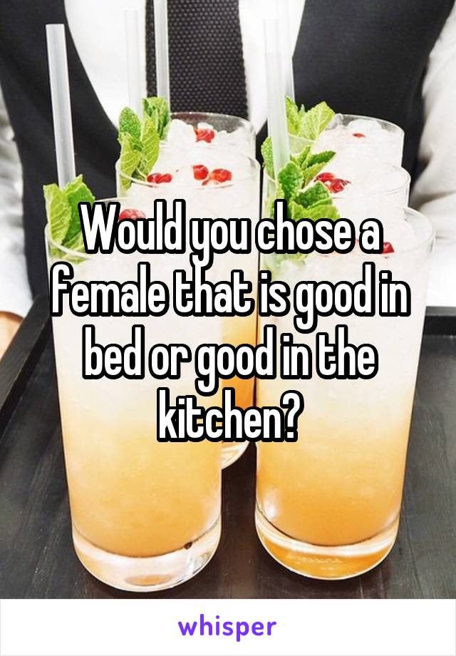 Would you chose a female that is good in bed or good in the kitchen?
