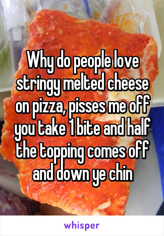Why do people love stringy melted cheese on pizza, pisses me off you take 1 bite and half the topping comes off and down ye chin