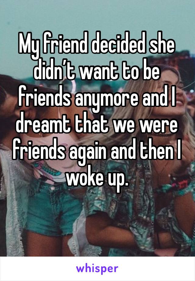 My friend decided she didn’t want to be friends anymore and I dreamt that we were friends again and then I woke up.