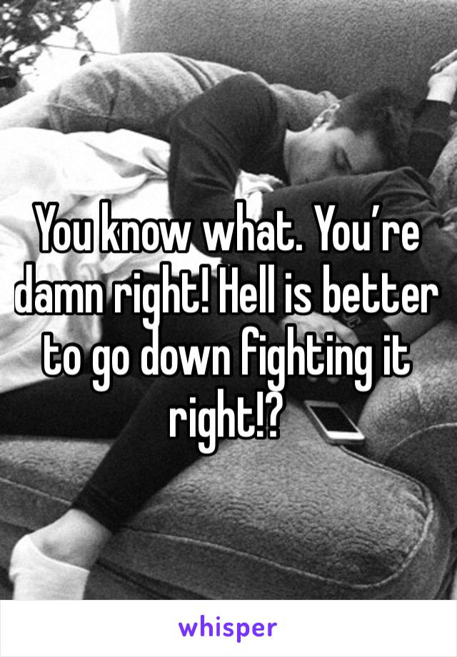You know what. You’re damn right! Hell is better to go down fighting it right!?