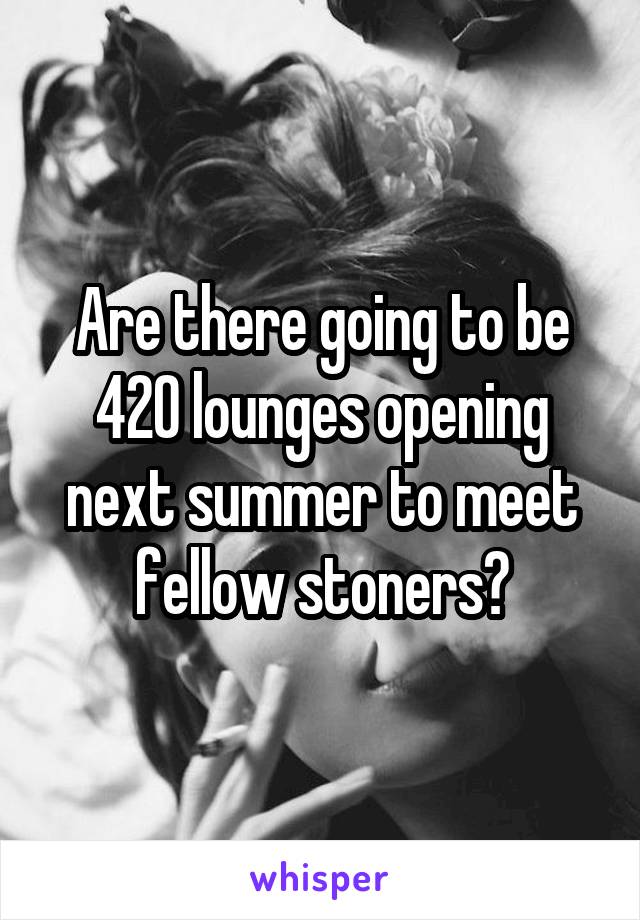 Are there going to be 420 lounges opening next summer to meet fellow stoners?
