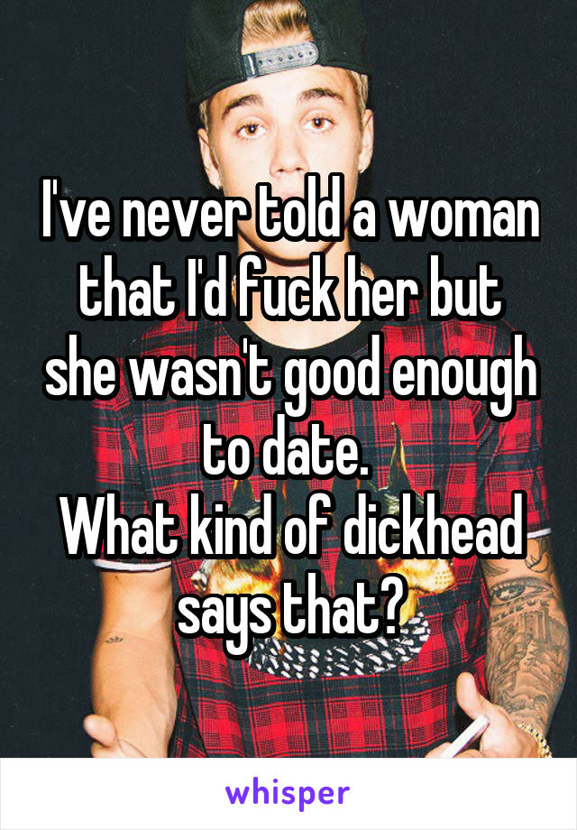 I've never told a woman that I'd fuck her but she wasn't good enough to date. 
What kind of dickhead says that?