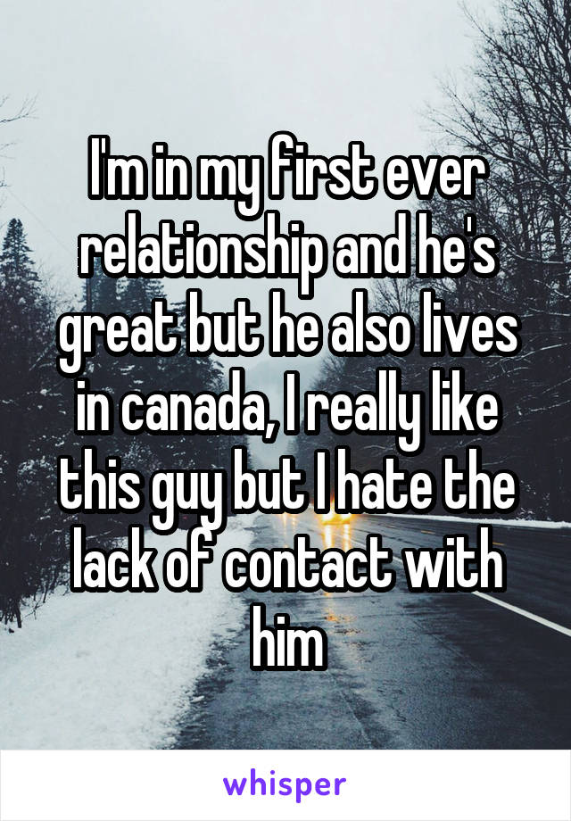 I'm in my first ever relationship and he's great but he also lives in canada, I really like this guy but I hate the lack of contact with him