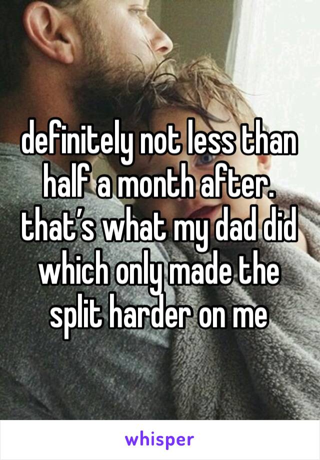 definitely not less than half a month after. that’s what my dad did which only made the split harder on me