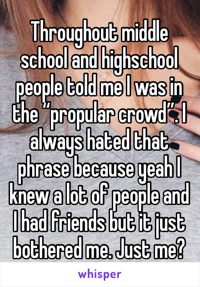 Throughout middle school and highschool people told me I was in the “propular crowd”. I always hated that phrase because yeah I knew a lot of people and I had friends but it just bothered me. Just me?