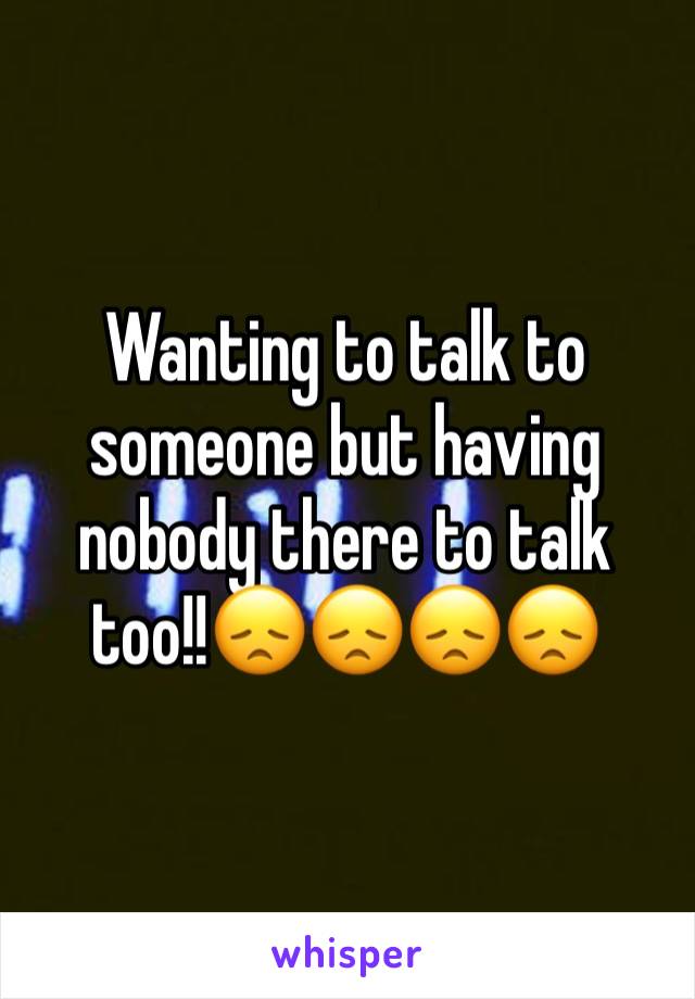 Wanting to talk to someone but having nobody there to talk too!!😞😞😞😞