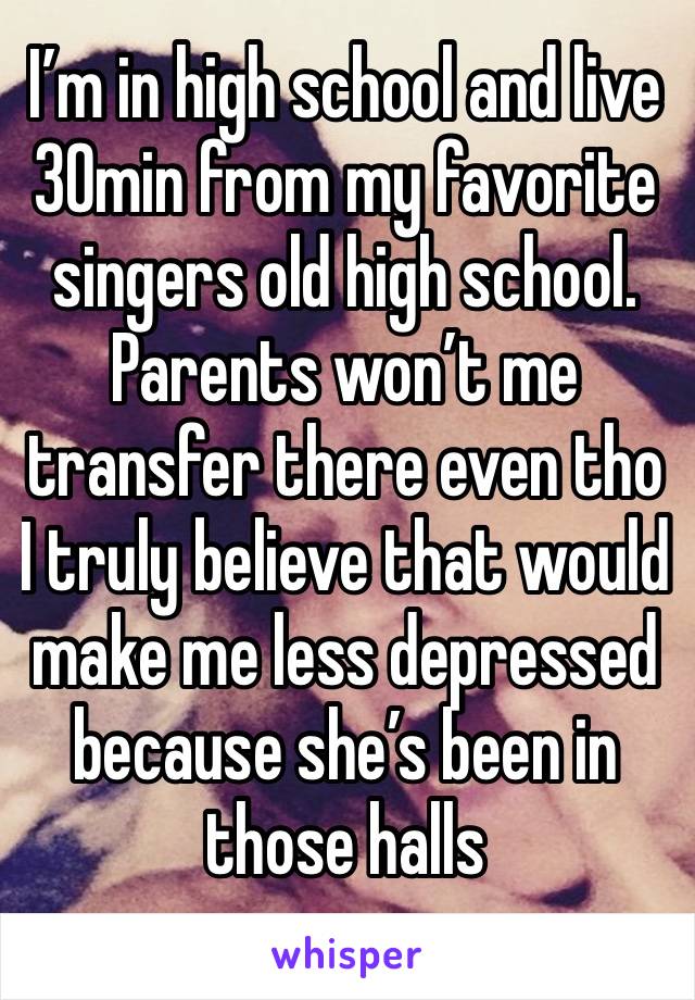 I’m in high school and live 30min from my favorite singers old high school. Parents won’t me transfer there even tho I truly believe that would make me less depressed because she’s been in those halls