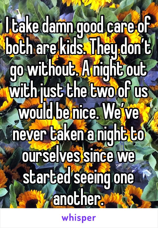 I take damn good care of both are kids. They don’t go without. A night out with just the two of us would be nice. We’ve never taken a night to ourselves since we started seeing one another. 