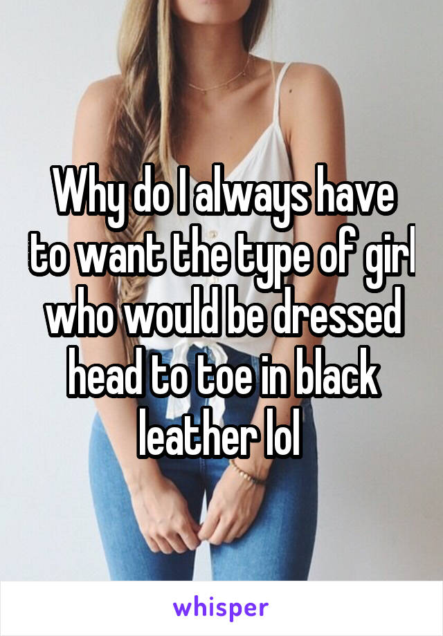 Why do I always have to want the type of girl who would be dressed head to toe in black leather lol 