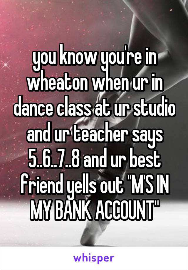 you know you're in wheaton when ur in dance class at ur studio and ur teacher says 5..6..7..8 and ur best friend yells out "M'S IN MY BANK ACCOUNT"