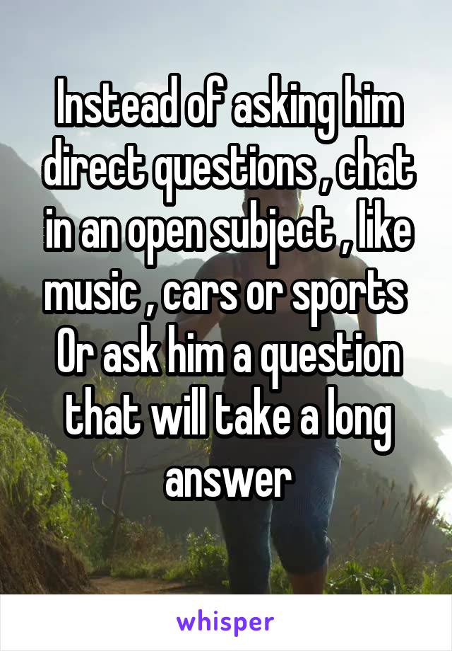 Instead of asking him direct questions , chat in an open subject , like music , cars or sports 
Or ask him a question that will take a long answer

