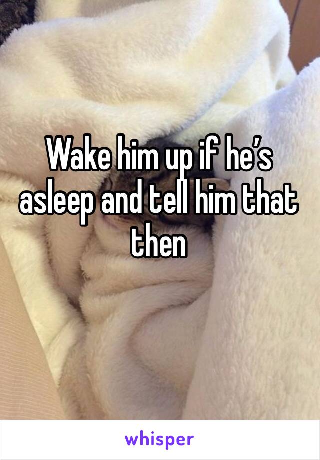 Wake him up if he’s asleep and tell him that then