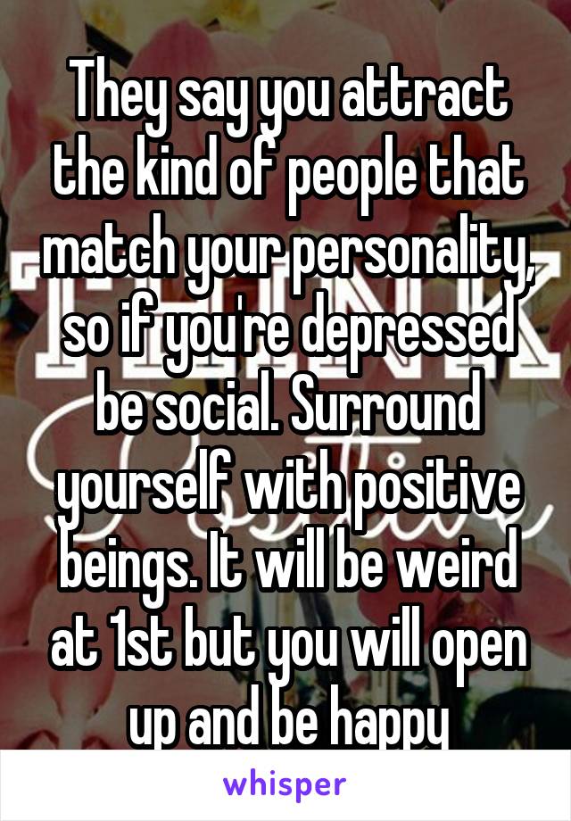 They say you attract the kind of people that match your personality, so if you're depressed be social. Surround yourself with positive beings. It will be weird at 1st but you will open up and be happy