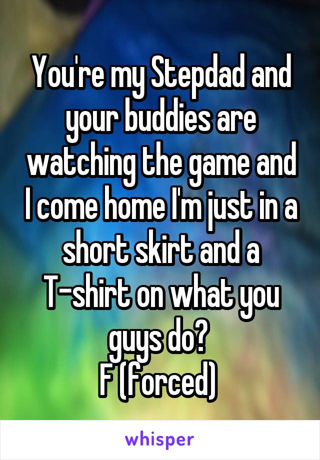 You're my Stepdad and your buddies are watching the game and I come home I'm just in a short skirt and a T-shirt on what you guys do? 
F (forced) 