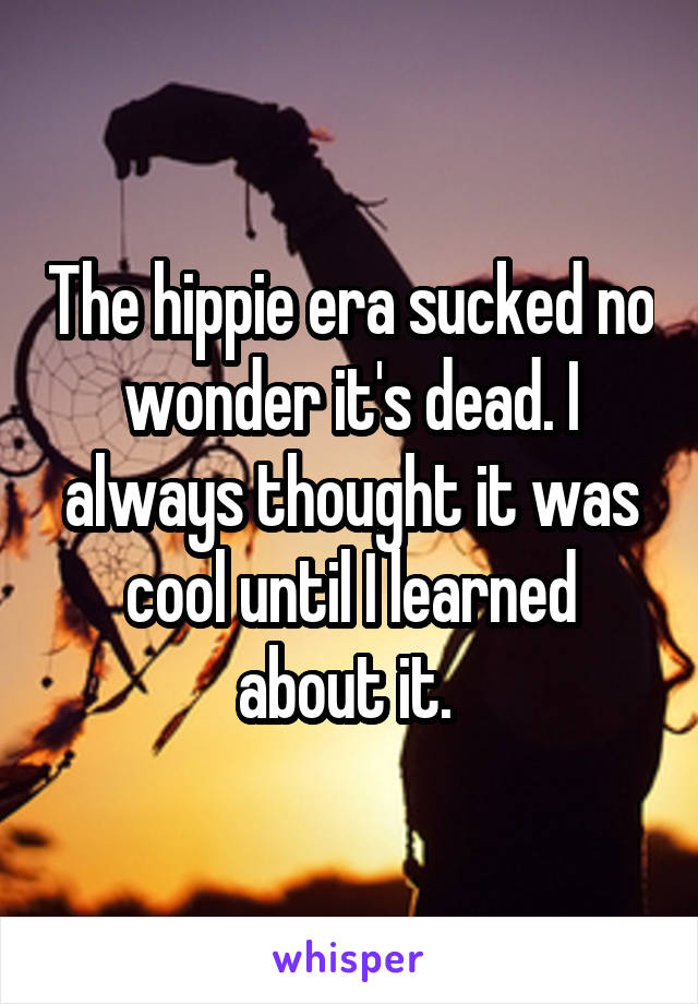 The hippie era sucked no wonder it's dead. I always thought it was cool until I learned about it. 