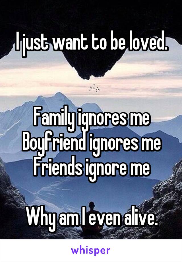 I just want to be loved.


Family ignores me
Boyfriend ignores me
Friends ignore me

Why am I even alive.
