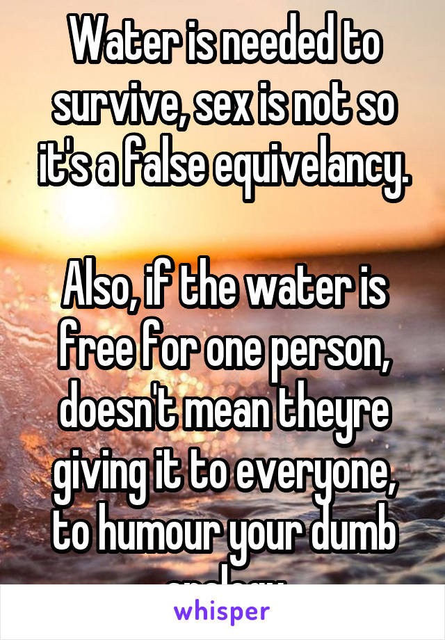 Water is needed to survive, sex is not so it's a false equivelancy.

Also, if the water is free for one person, doesn't mean theyre giving it to everyone, to humour your dumb analogu