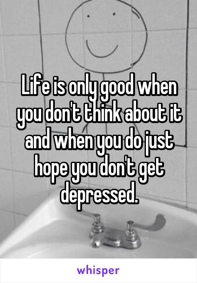 Life is only good when you don't think about it and when you do just hope you don't get depressed.