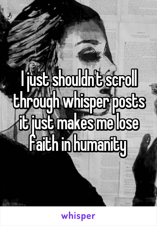 I just shouldn't scroll through whisper posts it just makes me lose faith in humanity 
